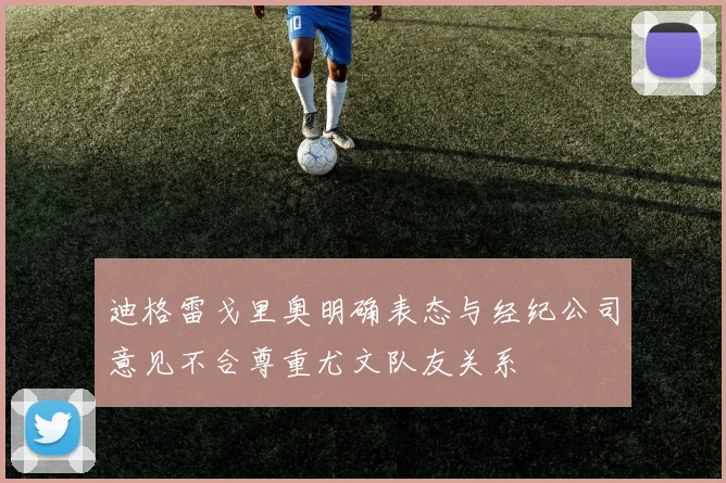 迪格雷戈里奥明确表态与经纪公司意见不合尊重尤文队友关系