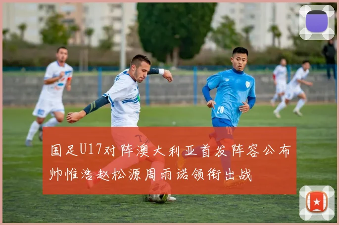 国足U17对阵澳大利亚首发阵容公布帅惟浩赵松源周雨诺领衔出战