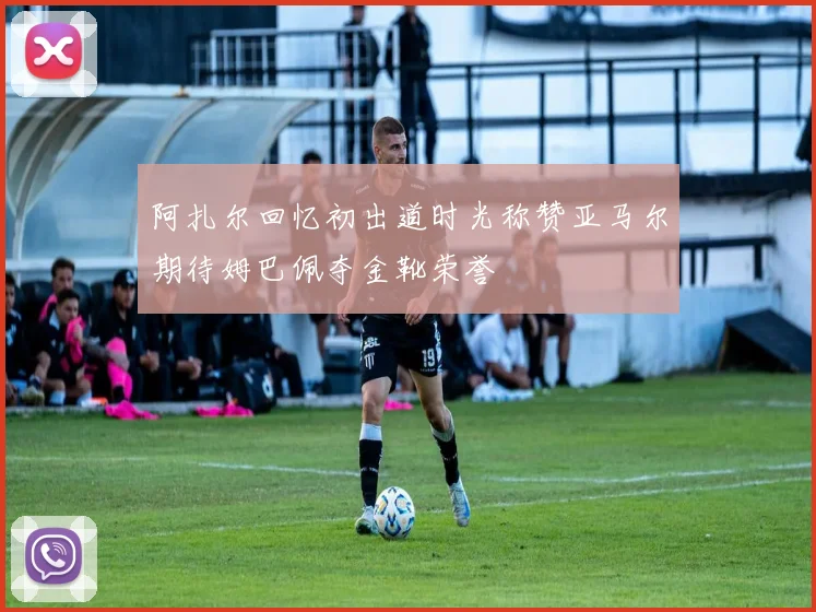 阿扎尔回忆初出道时光称赞亚马尔期待姆巴佩夺金靴荣誉