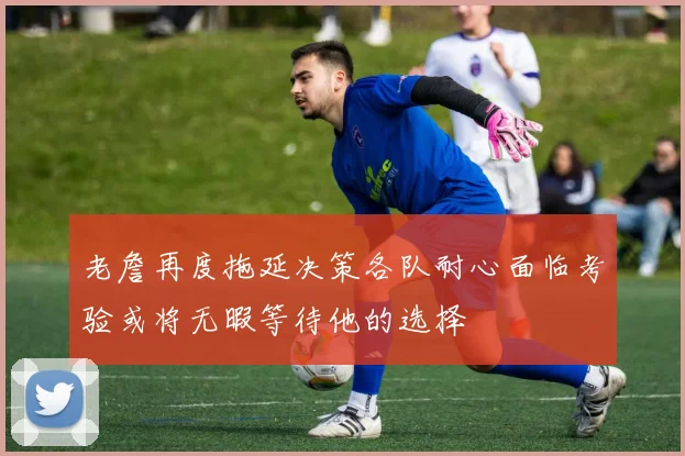 老詹再度拖延决策各队耐心面临考验或将无暇等待他的选择