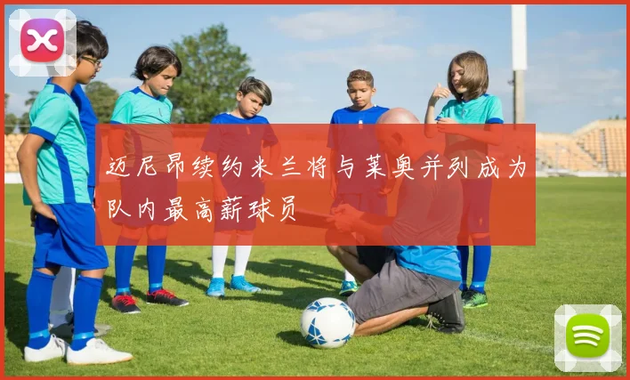 迈尼昂续约米兰将与莱奥并列成为队内最高薪球员