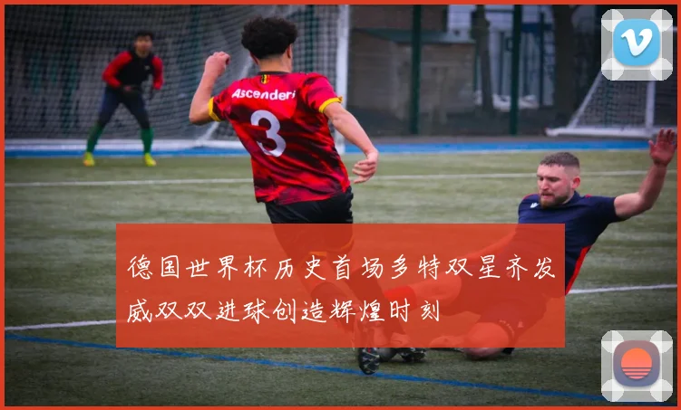 德国世界杯历史首场多特双星齐发威双双进球创造辉煌时刻