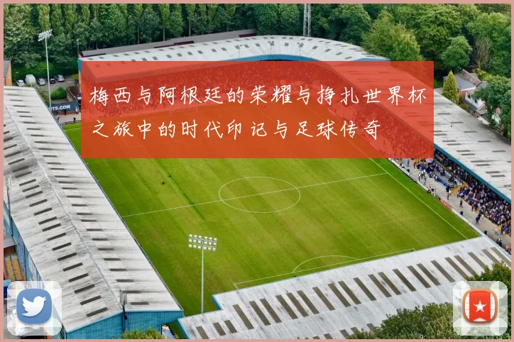 梅西与阿根廷的荣耀与挣扎世界杯之旅中的时代印记与足球传奇