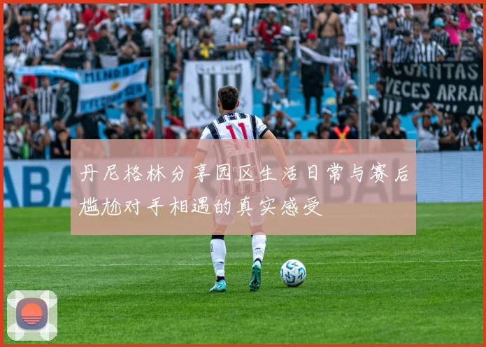 丹尼格林分享园区生活日常与赛后尴尬对手相遇的真实感受