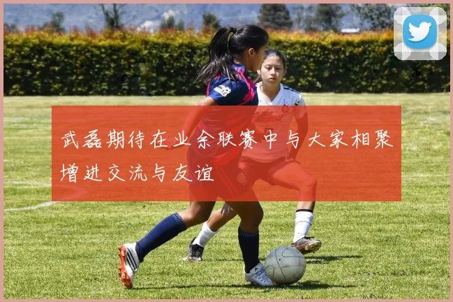 武磊期待在业余联赛中与大家相聚增进交流与友谊