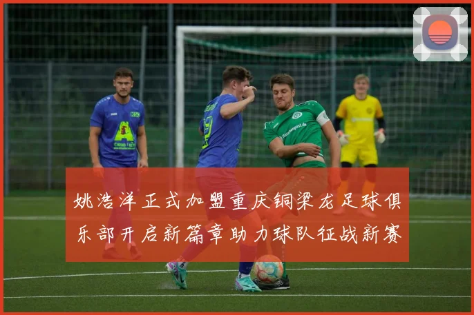 姚浩洋正式加盟重庆铜梁龙足球俱乐部开启新篇章助力球队征战新赛季