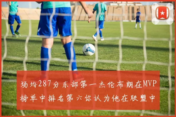场均287分东部第一杰伦布朗在MVP榜单中排名第六你认为他在联盟中应排第几