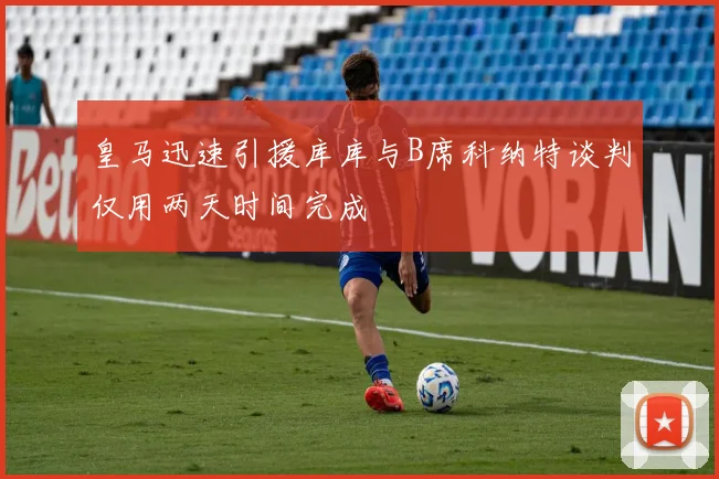 皇马迅速引援库库与B席科纳特谈判仅用两天时间完成