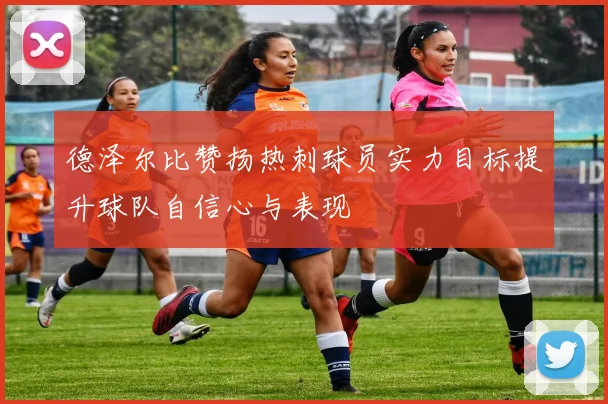 德泽尔比赞扬热刺球员实力目标提升球队自信心与表现