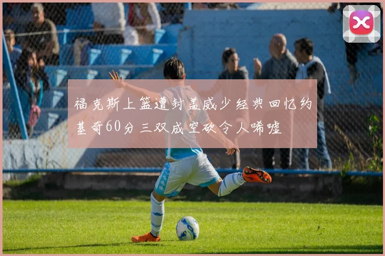 福克斯上篮遭封盖威少经典回忆约基奇60分三双成空砍令人唏嘘
