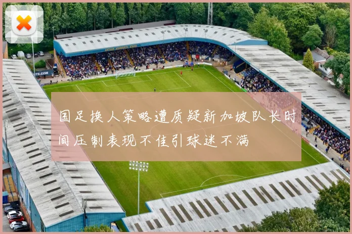 国足换人策略遭质疑新加坡队长时间压制表现不佳引球迷不满
